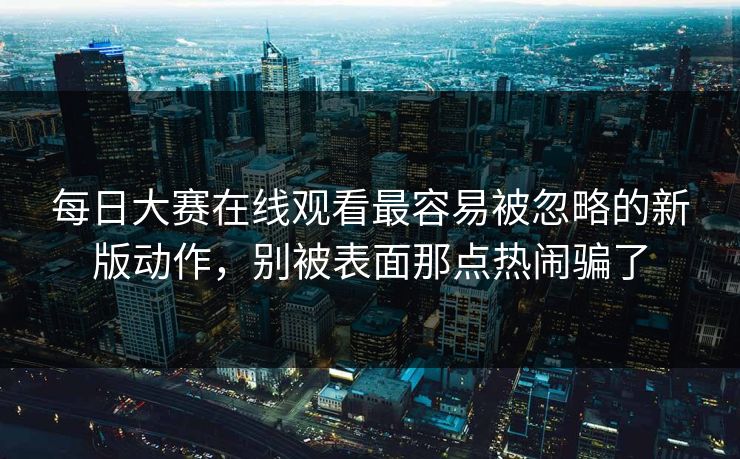 每日大赛在线观看最容易被忽略的新版动作，别被表面那点热闹骗了