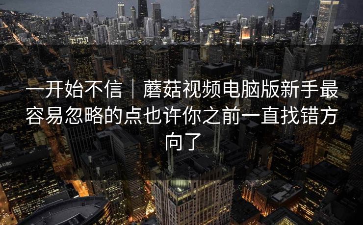 一开始不信｜蘑菇视频电脑版新手最容易忽略的点也许你之前一直找错方向了