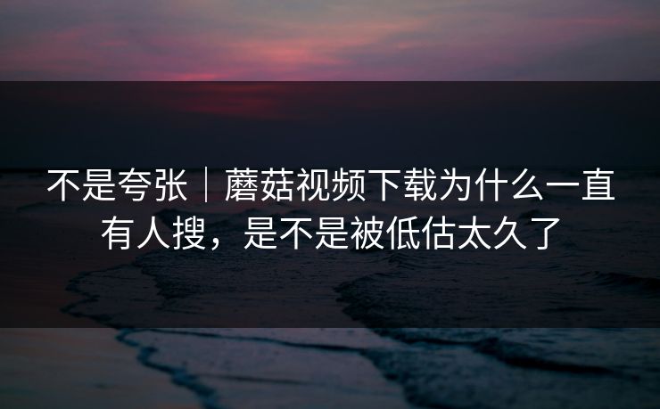 不是夸张｜蘑菇视频下载为什么一直有人搜，是不是被低估太久了