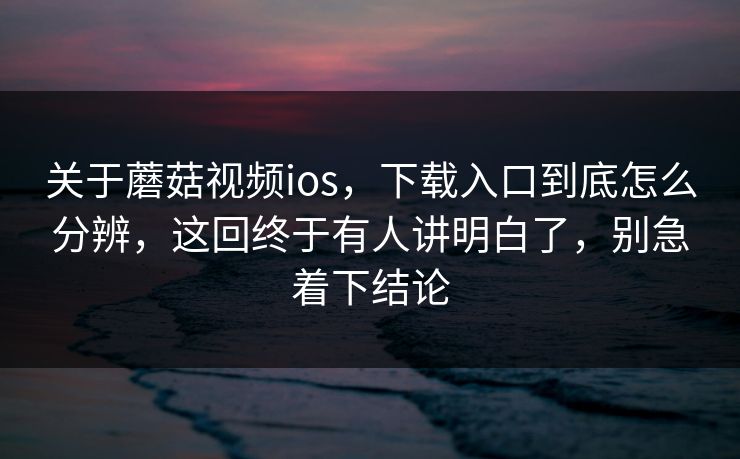 关于蘑菇视频ios，下载入口到底怎么分辨，这回终于有人讲明白了，别急着下结论