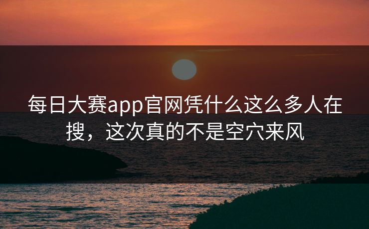 每日大赛app官网凭什么这么多人在搜，这次真的不是空穴来风