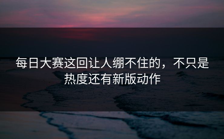 每日大赛这回让人绷不住的，不只是热度还有新版动作