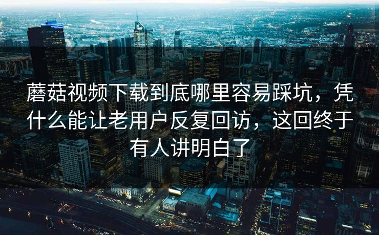 蘑菇视频下载到底哪里容易踩坑，凭什么能让老用户反复回访，这回终于有人讲明白了