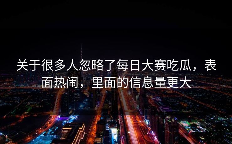 关于很多人忽略了每日大赛吃瓜，表面热闹，里面的信息量更大