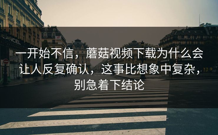 一开始不信，蘑菇视频下载为什么会让人反复确认，这事比想象中复杂，别急着下结论