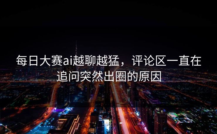 每日大赛ai越聊越猛，评论区一直在追问突然出圈的原因