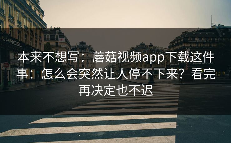 本来不想写：蘑菇视频app下载这件事：怎么会突然让人停不下来？看完再决定也不迟