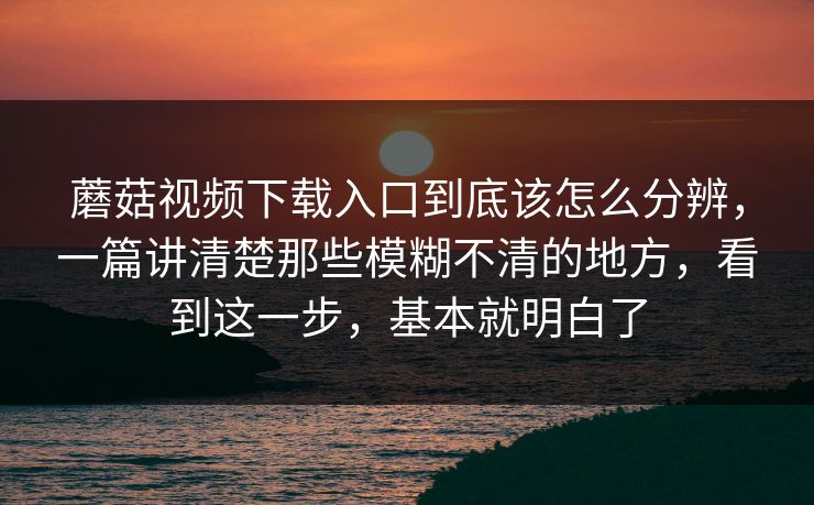 蘑菇视频下载入口到底该怎么分辨，一篇讲清楚那些模糊不清的地方，看到这一步，基本就明白了