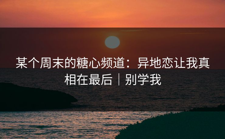 某个周末的糖心频道：异地恋让我真相在最后｜别学我