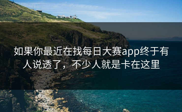 如果你最近在找每日大赛app终于有人说透了，不少人就是卡在这里