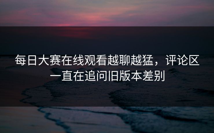 每日大赛在线观看越聊越猛，评论区一直在追问旧版本差别