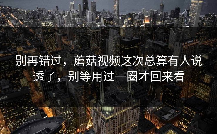 别再错过，蘑菇视频这次总算有人说透了，别等用过一圈才回来看
