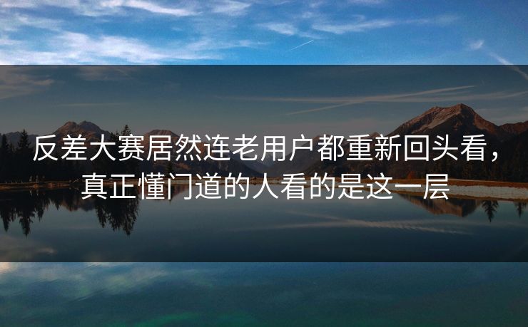 反差大赛居然连老用户都重新回头看，真正懂门道的人看的是这一层