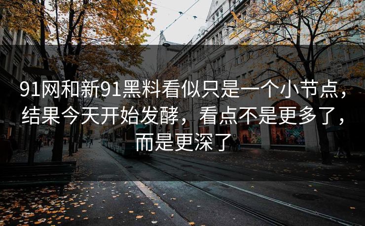 91网和新91黑料看似只是一个小节点，结果今天开始发酵，看点不是更多了，而是更深了