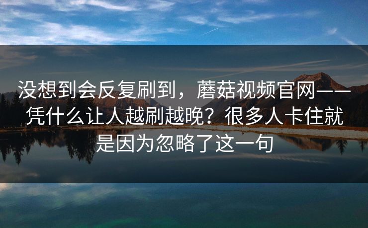 没想到会反复刷到，蘑菇视频官网——凭什么让人越刷越晚？很多人卡住就是因为忽略了这一句
