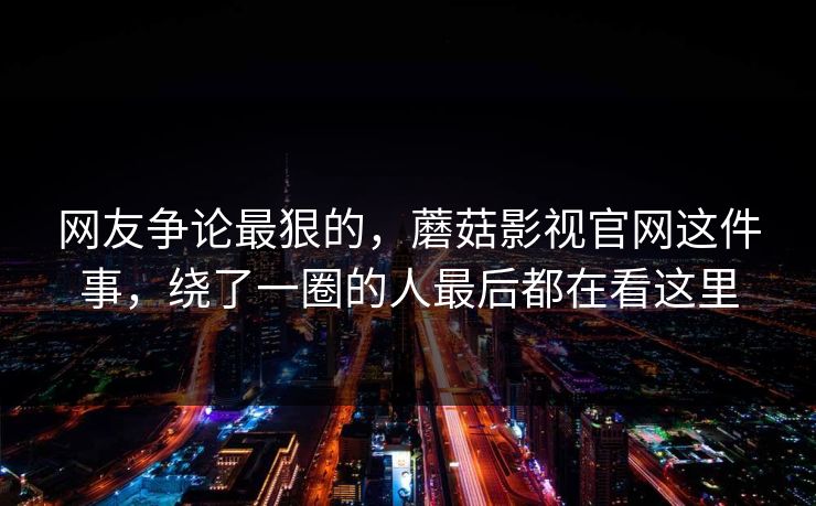 网友争论最狠的，蘑菇影视官网这件事，绕了一圈的人最后都在看这里