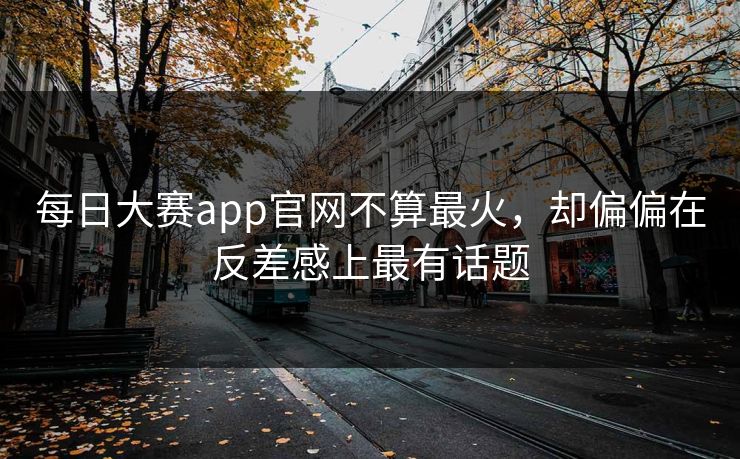 每日大赛app官网不算最火，却偏偏在反差感上最有话题