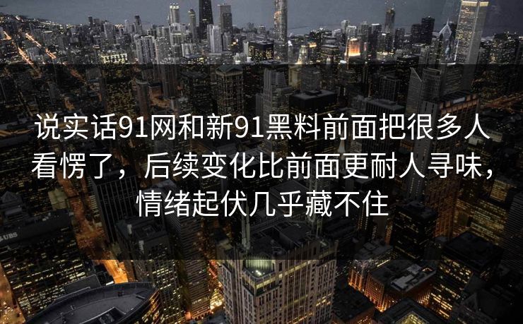 说实话91网和新91黑料前面把很多人看愣了，后续变化比前面更耐人寻味，情绪起伏几乎藏不住