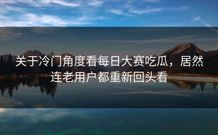 关于冷门角度看每日大赛吃瓜，居然连老用户都重新回头看