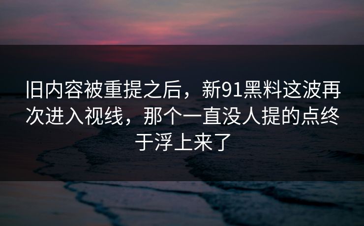 旧内容被重提之后，新91黑料这波再次进入视线，那个一直没人提的点终于浮上来了