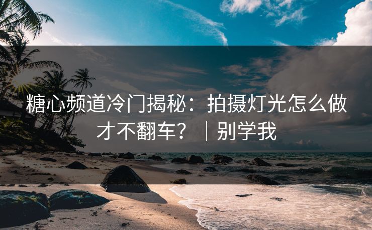 糖心频道冷门揭秘：拍摄灯光怎么做才不翻车？｜别学我