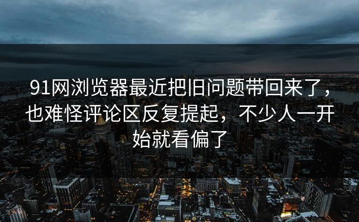91网浏览器最近把旧问题带回来了，也难怪评论区反复提起，不少人一开始就看偏了
