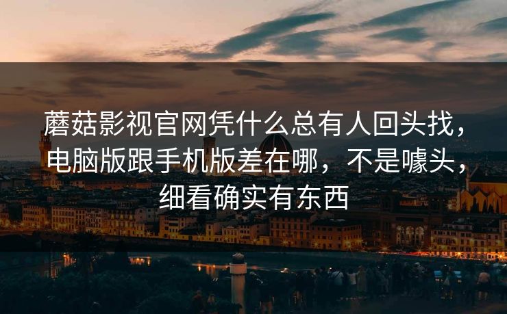 蘑菇影视官网凭什么总有人回头找，电脑版跟手机版差在哪，不是噱头，细看确实有东西