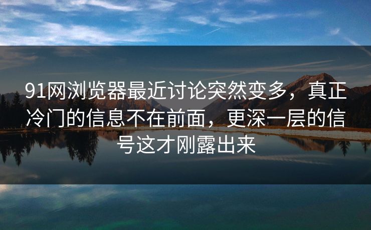 91网浏览器最近讨论突然变多，真正冷门的信息不在前面，更深一层的信号这才刚露出来