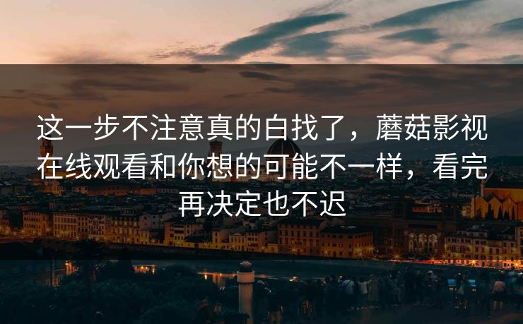 这一步不注意真的白找了，蘑菇影视在线观看和你想的可能不一样，看完再决定也不迟