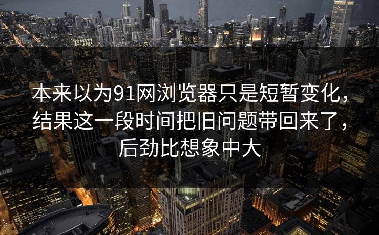 本来以为91网浏览器只是短暂变化，结果这一段时间把旧问题带回来了，后劲比想象中大
