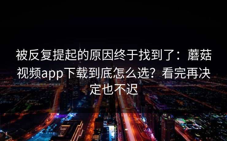 被反复提起的原因终于找到了：蘑菇视频app下载到底怎么选？看完再决定也不迟