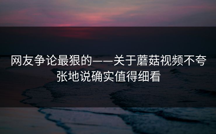 网友争论最狠的——关于蘑菇视频不夸张地说确实值得细看