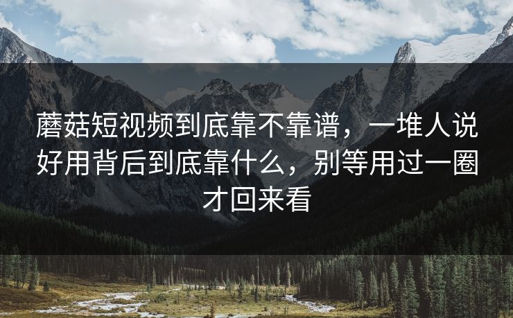 蘑菇短视频到底靠不靠谱，一堆人说好用背后到底靠什么，别等用过一圈才回来看