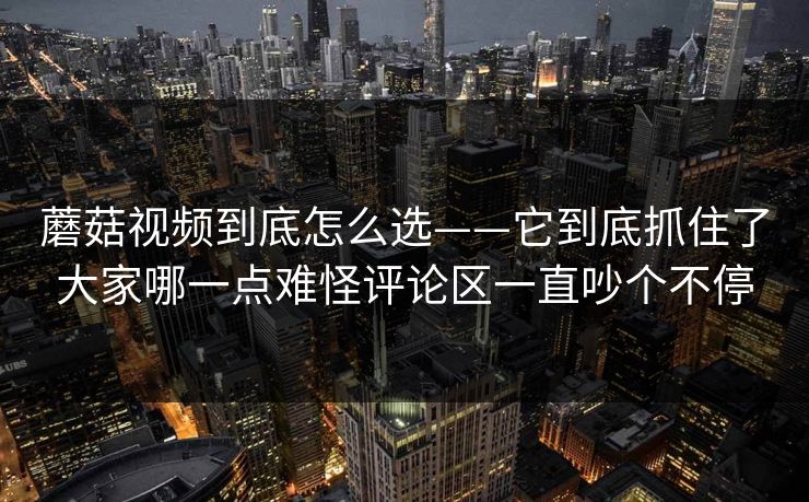 蘑菇视频到底怎么选——它到底抓住了大家哪一点难怪评论区一直吵个不停