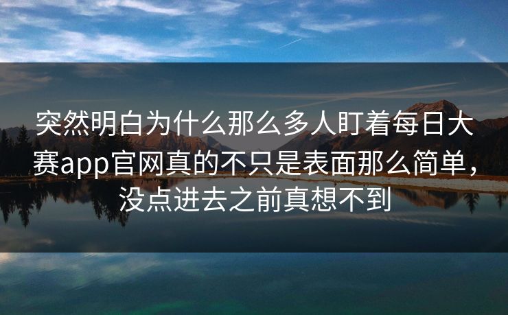 突然明白为什么那么多人盯着每日大赛app官网真的不只是表面那么简单，没点进去之前真想不到