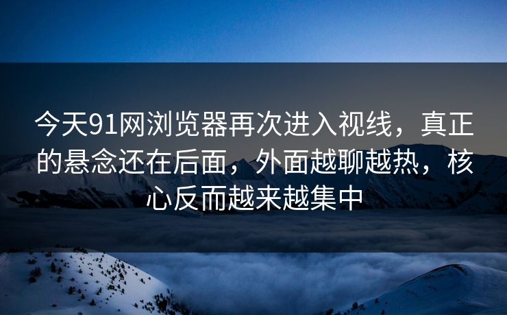 今天91网浏览器再次进入视线，真正的悬念还在后面，外面越聊越热，核心反而越来越集中