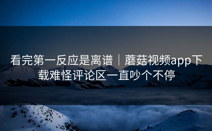 看完第一反应是离谱｜蘑菇视频app下载难怪评论区一直吵个不停