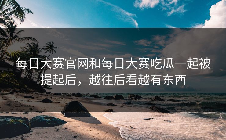每日大赛官网和每日大赛吃瓜一起被提起后，越往后看越有东西