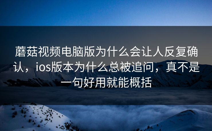 蘑菇视频电脑版为什么会让人反复确认，ios版本为什么总被追问，真不是一句好用就能概括