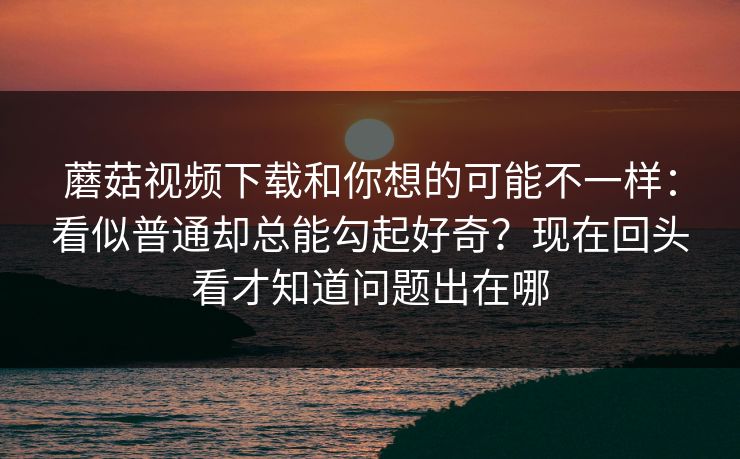 蘑菇视频下载和你想的可能不一样：看似普通却总能勾起好奇？现在回头看才知道问题出在哪