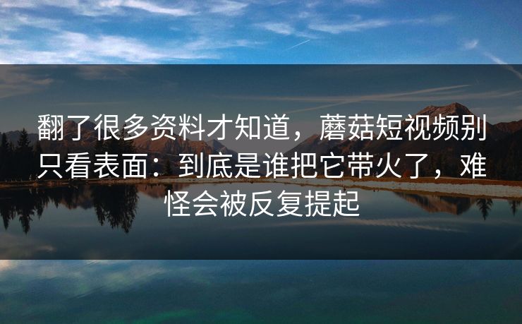 翻了很多资料才知道，蘑菇短视频别只看表面：到底是谁把它带火了，难怪会被反复提起