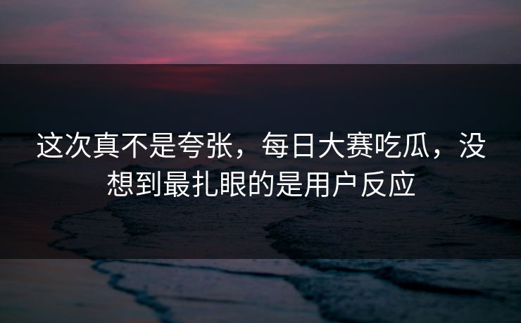 这次真不是夸张，每日大赛吃瓜，没想到最扎眼的是用户反应