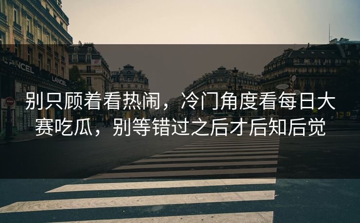 别只顾着看热闹，冷门角度看每日大赛吃瓜，别等错过之后才后知后觉