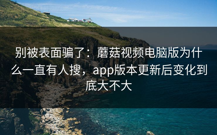 别被表面骗了：蘑菇视频电脑版为什么一直有人搜，app版本更新后变化到底大不大