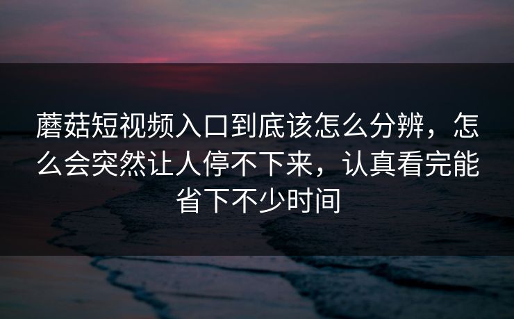 蘑菇短视频入口到底该怎么分辨，怎么会突然让人停不下来，认真看完能省下不少时间