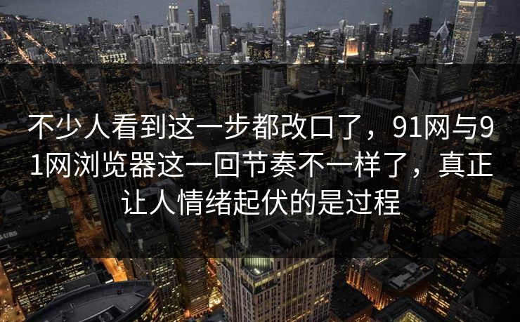 不少人看到这一步都改口了，91网与91网浏览器这一回节奏不一样了，真正让人情绪起伏的是过程