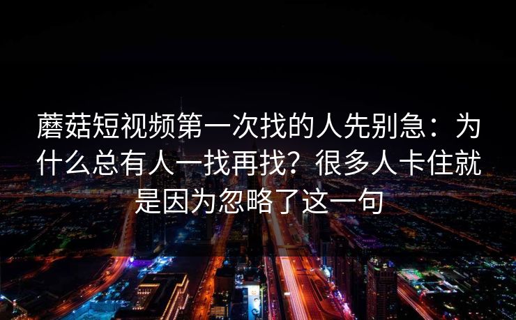 蘑菇短视频第一次找的人先别急：为什么总有人一找再找？很多人卡住就是因为忽略了这一句
