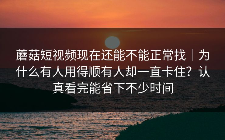 蘑菇短视频现在还能不能正常找｜为什么有人用得顺有人却一直卡住？认真看完能省下不少时间