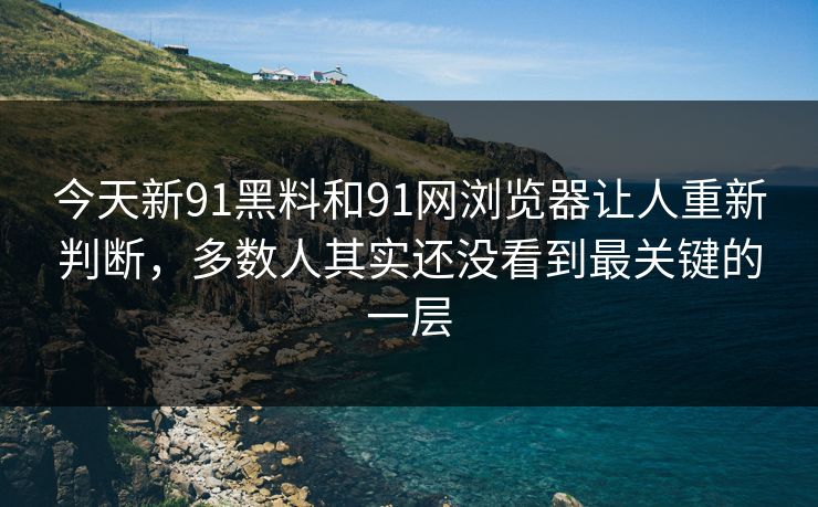 今天新91黑料和91网浏览器让人重新判断，多数人其实还没看到最关键的一层