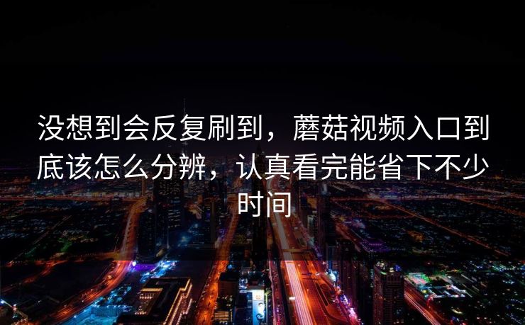 没想到会反复刷到，蘑菇视频入口到底该怎么分辨，认真看完能省下不少时间
